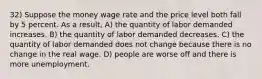 32) Suppose the money wage rate and the price level both fall by 5 percent. As a result, A) the quantity of labor demanded increases. B) the quantity of labor demanded decreases. C) the quantity of labor demanded does not change because there is no change in the real wage. D) people are worse off and there is more unemployment.