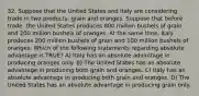 32. Suppose that the United States and Italy are considering trade in two products: grain and oranges. Suppose that before trade, the United States produces 800 million bushels of grain and 200 million bushels of oranges. At the same time, Italy produces 200 million bushels of grain and 100 million bushels of oranges. Which of the following statements regarding absolute advantage is TRUE? A) Italy has an absolute advantage in producing oranges only. B) The United States has an absolute advantage in producing both grain and oranges. C) Italy has an absolute advantage in producing both grain and oranges. D) The United States has an absolute advantage in producing grain only.