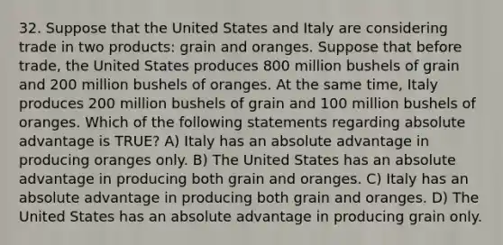 32. Suppose that the United States and Italy are considering trade in two products: grain and oranges. Suppose that before trade, the United States produces 800 million bushels of grain and 200 million bushels of oranges. At the same time, Italy produces 200 million bushels of grain and 100 million bushels of oranges. Which of the following statements regarding absolute advantage is TRUE? A) Italy has an absolute advantage in producing oranges only. B) The United States has an absolute advantage in producing both grain and oranges. C) Italy has an absolute advantage in producing both grain and oranges. D) The United States has an absolute advantage in producing grain only.