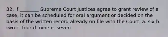 32. If ________ Supreme Court justices agree to grant review of a case, it can be scheduled for oral argument or decided on the basis of the written record already on file with the Court. a. six b. two c. four d. nine e. seven