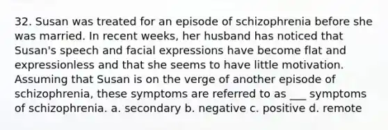 32. Susan was treated for an episode of schizophrenia before she was married. In recent weeks, her husband has noticed that Susan's speech and facial expressions have become flat and expressionless and that she seems to have little motivation. Assuming that Susan is on the verge of another episode of schizophrenia, these symptoms are referred to as ___ symptoms of schizophrenia. a. secondary b. negative c. positive d. remote