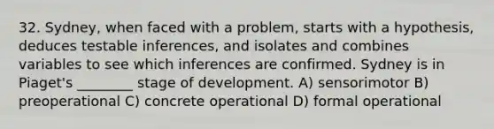 32. Sydney, when faced with a problem, starts with a hypothesis, deduces testable inferences, and isolates and combines variables to see which inferences are confirmed. Sydney is in Piaget's ________ stage of development. A) sensorimotor B) preoperational C) concrete operational D) formal operational