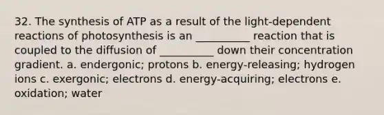 32. The synthesis of ATP as a result of the light-dependent reactions of photosynthesis is an __________ reaction that is coupled to the diffusion of __________ down their concentration gradient. a. endergonic; protons b. energy-releasing; hydrogen ions c. exergonic; electrons d. energy-acquiring; electrons e. oxidation; water