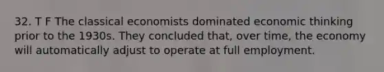 32. T F The classical economists dominated economic thinking prior to the 1930s. They concluded that, over time, the economy will automatically adjust to operate at full employment.