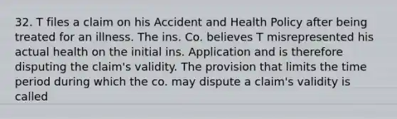 32. T files a claim on his Accident and Health Policy after being treated for an illness. The ins. Co. believes T misrepresented his actual health on the initial ins. Application and is therefore disputing the claim's validity. The provision that limits the time period during which the co. may dispute a claim's validity is called