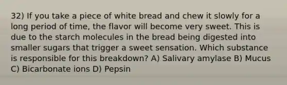 32) If you take a piece of white bread and chew it slowly for a long period of time, the flavor will become very sweet. This is due to the starch molecules in the bread being digested into smaller sugars that trigger a sweet sensation. Which substance is responsible for this breakdown? A) Salivary amylase B) Mucus C) Bicarbonate ions D) Pepsin