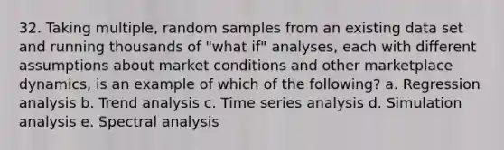 32. Taking multiple, random samples from an existing data set and running thousands of "what if" analyses, each with different assumptions about market conditions and other marketplace dynamics, is an example of which of the following? a. Regression analysis b. Trend analysis c. Time series analysis d. Simulation analysis e. Spectral analysis