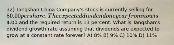 32) Tangshan China Company's stock is currently selling for 80.00 per share. The expected dividend one year from now is4.00 and the required return is 13 percent. What is Tangshan's dividend growth rate assuming that dividends are expected to grow at a constant rate forever? A) 8% B) 9% C) 10% D) 11%