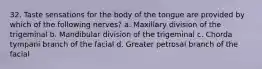32. Taste sensations for the body of the tongue are provided by which of the following nerves? a. Maxillary division of the trigeminal b. Mandibular division of the trigeminal c. Chorda tympani branch of the facial d. Greater petrosal branch of the facial