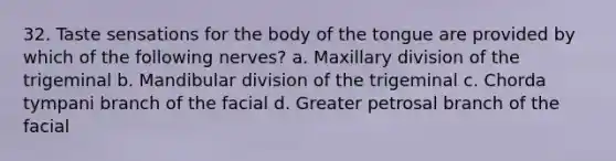 32. Taste sensations for the body of the tongue are provided by which of the following nerves? a. Maxillary division of the trigeminal b. Mandibular division of the trigeminal c. Chorda tympani branch of the facial d. Greater petrosal branch of the facial