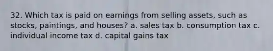 32. Which tax is paid on earnings from selling assets, such as stocks, paintings, and houses? a. sales tax b. consumption tax c. individual income tax d. capital gains tax