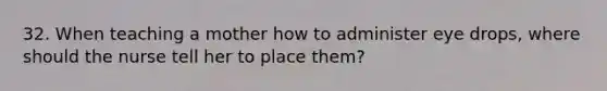 32. When teaching a mother how to administer eye drops, where should the nurse tell her to place them?