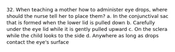 32. When teaching a mother how to administer eye drops, where should the nurse tell her to place them? a. In the conjunctival sac that is formed when the lower lid is pulled down b. Carefully under the eye lid while it is gently pulled upward c. On the sclera while the child looks to the side d. Anywhere as long as drops contact the eye's surface