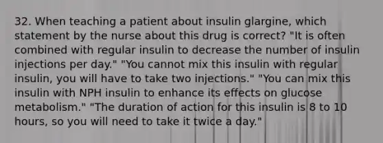 32. When teaching a patient about insulin glargine, which statement by the nurse about this drug is correct? "It is often combined with regular insulin to decrease the number of insulin injections per day." "You cannot mix this insulin with regular insulin, you will have to take two injections." "You can mix this insulin with NPH insulin to enhance its effects on glucose metabolism." "The duration of action for this insulin is 8 to 10 hours, so you will need to take it twice a day."