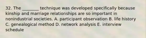 32. The ________ technique was developed specifically because kinship and marriage relationships are so important in nonindustrial societies. A. participant observation B. life history C. genealogical method D. network analysis E. interview schedule