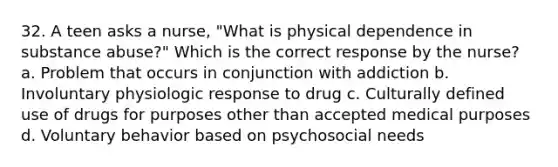 32. A teen asks a nurse, "What is physical dependence in substance abuse?" Which is the correct response by the nurse? a. Problem that occurs in conjunction with addiction b. Involuntary physiologic response to drug c. Culturally defined use of drugs for purposes other than accepted medical purposes d. Voluntary behavior based on psychosocial needs