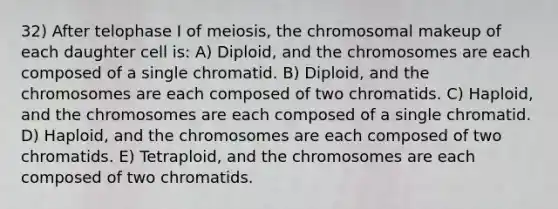 32) After telophase I of meiosis, the chromosomal makeup of each daughter cell is: A) Diploid, and the chromosomes are each composed of a single chromatid. B) Diploid, and the chromosomes are each composed of two chromatids. C) Haploid, and the chromosomes are each composed of a single chromatid. D) Haploid, and the chromosomes are each composed of two chromatids. E) Tetraploid, and the chromosomes are each composed of two chromatids.