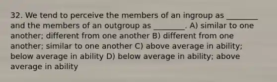 32. We tend to perceive the members of an ingroup as ________ and the members of an outgroup as ________. A) similar to one another; different from one another B) different from one another; similar to one another C) above average in ability; below average in ability D) below average in ability; above average in ability