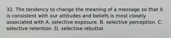 32. The tendency to change the meaning of a message so that it is consistent with our attitudes and beliefs is most closely associated with A. selective exposure. B. selective perception. C. selective retention. D. selective rebuttal.