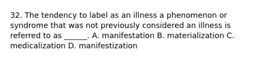 32. The tendency to label as an illness a phenomenon or syndrome that was not previously considered an illness is referred to as ______. A. manifestation B. materialization C. medicalization D. manifestization