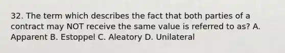 32. The term which describes the fact that both parties of a contract may NOT receive the same value is referred to as? A. Apparent B. Estoppel C. Aleatory D. Unilateral