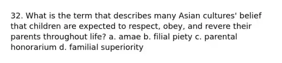 32. What is the term that describes many Asian cultures' belief that children are expected to respect, obey, and revere their parents throughout life? a. amae b. filial piety c. parental honorarium d. familial superiority