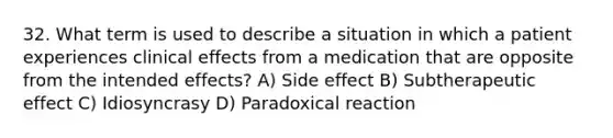 32. What term is used to describe a situation in which a patient experiences clinical effects from a medication that are opposite from the intended effects? A) Side effect B) Subtherapeutic effect C) Idiosyncrasy D) Paradoxical reaction