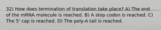 32) How does termination of translation take place? A) The end of the mRNA molecule is reached. B) A stop codon is reached. C) The 5' cap is reached. D) The poly-A tail is reached.