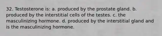 32. Testosterone is: a. produced by the prostate gland. b. produced by the interstitial cells of the testes. c. the masculinizing hormone. d. produced by the interstitial gland and is the masculinizing hormone.