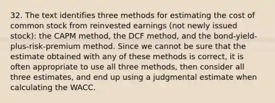 32. The text identifies three methods for estimating the cost of common stock from reinvested earnings (not newly issued stock): the CAPM method, the DCF method, and the bond-yield-plus-risk-premium method. Since we cannot be sure that the estimate obtained with any of these methods is correct, it is often appropriate to use all three methods, then consider all three estimates, and end up using a judgmental estimate when calculating the WACC.