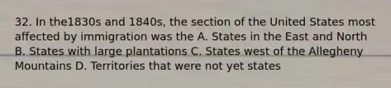 32. In the1830s and 1840s, the section of the United States most affected by immigration was the A. States in the East and North B. States with large plantations C. States west of the Allegheny Mountains D. Territories that were not yet states