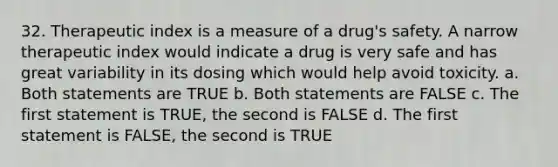 32. Therapeutic index is a measure of a drug's safety. A narrow therapeutic index would indicate a drug is very safe and has great variability in its dosing which would help avoid toxicity. a. Both statements are TRUE b. Both statements are FALSE c. The first statement is TRUE, the second is FALSE d. The first statement is FALSE, the second is TRUE