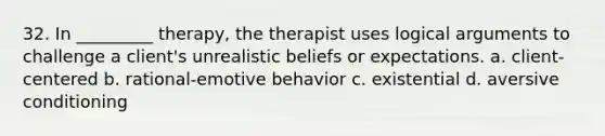 32. In _________ therapy, the therapist uses logical arguments to challenge a client's unrealistic beliefs or expectations. a. client-centered b. rational-emotive behavior c. existential d. aversive conditioning