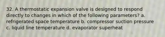 32. A thermostatic expansion valve is designed to respond directly to changes in which of the following parameters? a. refrigerated space temperature b. compressor suction pressure c. liquid line temperature d. evaporator superheat