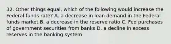 32. Other things equal, which of the following would increase the Federal funds rate? A. a decrease in loan demand in the Federal funds market B. a decrease in the reserve ratio C. Fed purchases of government securities from banks D. a decline in excess reserves in the banking system