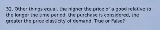 32. Other things equal, the higher the price of a good relative to the longer the time period, the purchase is considered, the greater the price elasticity of demand. True or False?