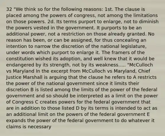 32 "We think so for the following reasons: 1st. The clause is placed among the powers of congress, not among the limitations on those powers. 2d. Its terms purport to enlarge, not to diminish the powers vested in the government. It purports to be an additional power, not a restriction on those already granted. No reason has been, or can be assigned, for thus concealing an intention to narrow the discretion of the national legislature, under words which purport to enlarge it. The framers of the constitution wished its adoption, and well knew that it would be endangered by its strength, not by its weakness..... "McCulloch vs Maryland In the excerpt from McCulloch vs Maryland, Chief Justice Marshall is arguing that the clause he refers to A restricts the power of the national government since it limits their discretion B is listed among the limits of the power of the federal government and so should be interpreted as a limit on the power of Congress C creates powers for the federal government that are in addition to those listed D by its terms is intended to act as an additional limit on the powers of the federal government E expands the power of the federal government to do whatever it claims is necessary