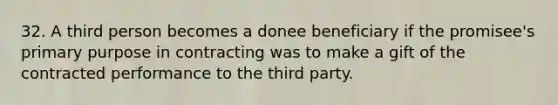 32. A third person becomes a donee beneficiary if the promisee's primary purpose in contracting was to make a gift of the contracted performance to the third party.