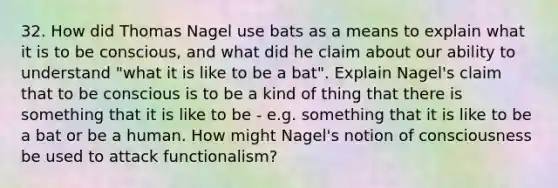 32. How did Thomas Nagel use bats as a means to explain what it is to be conscious, and what did he claim about our ability to understand "what it is like to be a bat". Explain Nagel's claim that to be conscious is to be a kind of thing that there is something that it is like to be - e.g. something that it is like to be a bat or be a human. How might Nagel's notion of consciousness be used to attack functionalism?