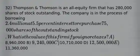 32) Thompson & Thomson is an all-equity firm that has 280,000 shares of stock outstanding. The company is in the process of borrowing 2.4 million at 5.5 percent interest to repurchase 75,000 shares of the outstanding stock. What is the value of this firm if you ignore taxes? A)8,960,000 B) 9,240,000 C)10,710,000 D) 12,500,000 E)11,360,000