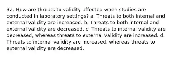 32. How are threats to validity affected when studies are conducted in laboratory settings? a. Threats to both internal and external validity are increased. b. Threats to both internal and external validity are decreased. c. Threats to internal validity are decreased, whereas threats to external validity are increased. d. Threats to internal validity are increased, whereas threats to external validity are decreased.