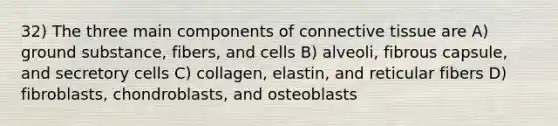 32) The three main components of connective tissue are A) ground substance, fibers, and cells B) alveoli, fibrous capsule, and secretory cells C) collagen, elastin, and reticular fibers D) fibroblasts, chondroblasts, and osteoblasts