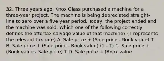 32. Three years ago, Knox Glass purchased a machine for a three-year project. The machine is being depreciated straight-line to zero over a five-year period. Today, the project ended and the machine was sold. Which one of the following correctly defines the aftertax salvage value of that machine? (T represents the relevant tax rate) A. Sale price + (Sale price - Book value) T B. Sale price + (Sale price - Book value) (1 - T) C. Sale price + (Book value - Sale price) T D. Sale price + (Book value