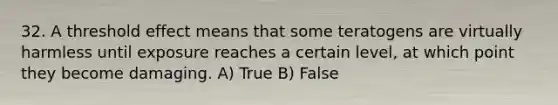 32. A threshold effect means that some teratogens are virtually harmless until exposure reaches a certain level, at which point they become damaging. A) True B) False