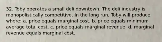 32. Toby operates a small deli downtown. The deli industry is monopolistically competitive. In the long run, Toby will produce where: a. price equals marginal cost. b. price equals minimum average total cost. c. price equals marginal revenue. d. marginal revenue equals marginal cost.