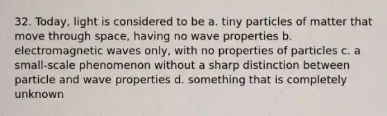 32. Today, light is considered to be a. tiny particles of matter that move through space, having no wave properties b. electromagnetic waves only, with no properties of particles c. a small-scale phenomenon without a sharp distinction between particle and wave properties d. something that is completely unknown