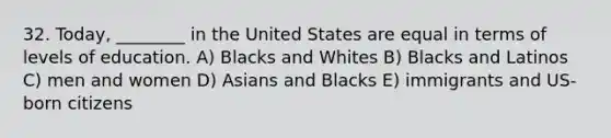 32. Today, ________ in the United States are equal in terms of levels of education. A) Blacks and Whites B) Blacks and Latinos C) men and women D) Asians and Blacks E) immigrants and US-born citizens