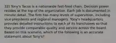 32) Tony's Tacos is a nationwide fast-food chain. Decision power resides at the top of the organization. Each job is documented in minute detail. The firm has many levels of supervision, including vice presidents and regional managers. Tony's headquarters provides detailed instructions to each of its franchisees so that they provide comparable quality and service across the board. Based on this scenario, which of the following is an accurate statement about Tony's?