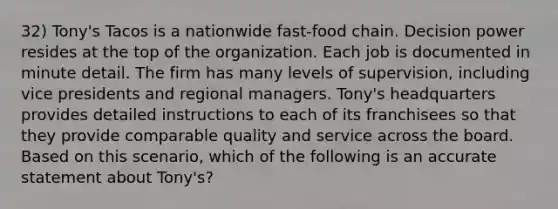 32) Tony's Tacos is a nationwide fast-food chain. Decision power resides at the top of the organization. Each job is documented in minute detail. The firm has many levels of supervision, including vice presidents and regional managers. Tony's headquarters provides detailed instructions to each of its franchisees so that they provide comparable quality and service across the board. Based on this scenario, which of the following is an accurate statement about Tony's?