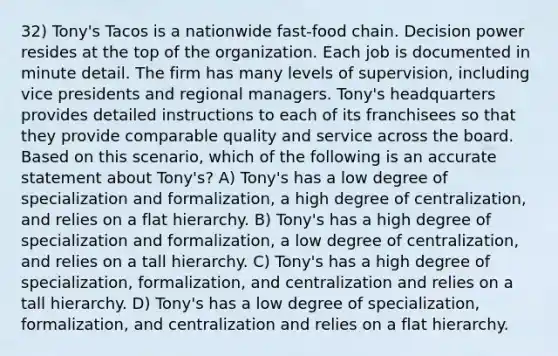 32) Tony's Tacos is a nationwide fast-food chain. Decision power resides at the top of the organization. Each job is documented in minute detail. The firm has many levels of supervision, including vice presidents and regional managers. Tony's headquarters provides detailed instructions to each of its franchisees so that they provide comparable quality and service across the board. Based on this scenario, which of the following is an accurate statement about Tony's? A) Tony's has a low degree of specialization and formalization, a high degree of centralization, and relies on a flat hierarchy. B) Tony's has a high degree of specialization and formalization, a low degree of centralization, and relies on a tall hierarchy. C) Tony's has a high degree of specialization, formalization, and centralization and relies on a tall hierarchy. D) Tony's has a low degree of specialization, formalization, and centralization and relies on a flat hierarchy.